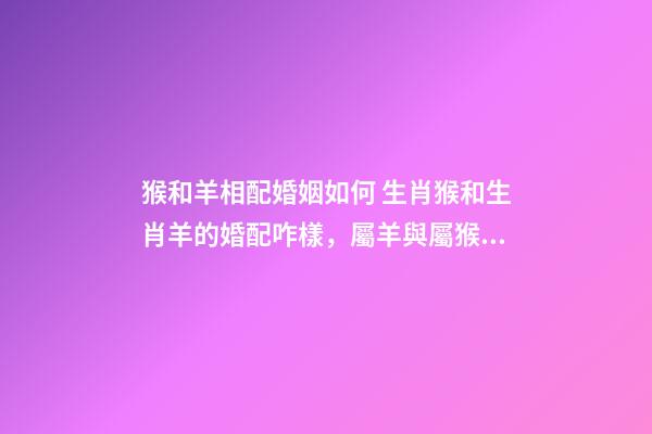 猴和羊相配婚姻如何 生肖猴和生肖羊的婚配咋樣，屬羊與屬猴能婚配嗎-第1張-觀點-玄機派